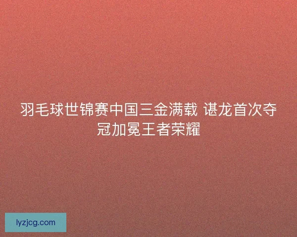羽毛球世锦赛中国三金满载 谌龙首次夺冠加冕王者荣耀