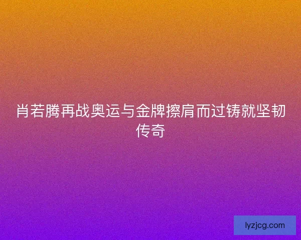 肖若腾再战奥运与金牌擦肩而过铸就坚韧传奇