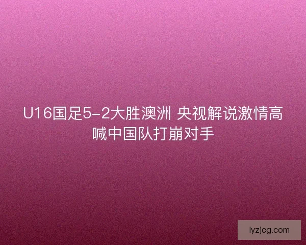 U16国足5-2大胜澳洲 央视解说激情高喊中国队打崩对手