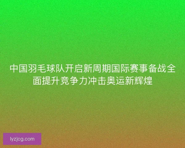 中国羽毛球队开启新周期国际赛事备战全面提升竞争力冲击奥运新辉煌