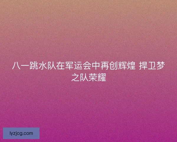 八一跳水队在军运会中再创辉煌 捍卫梦之队荣耀