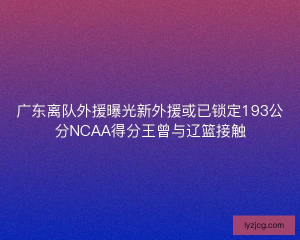 广东离队外援曝光新外援或已锁定193公分NCAA得分王曾与辽篮接触
