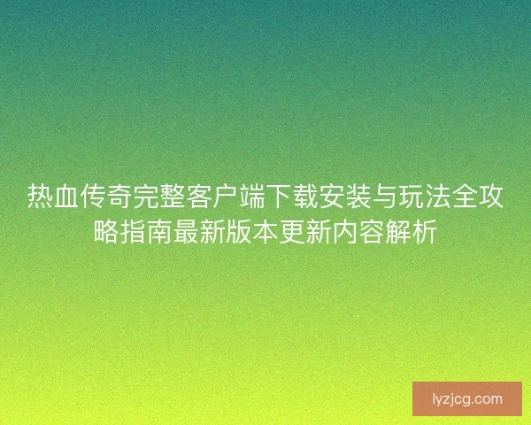 热血传奇完整客户端下载安装与玩法全攻略指南最新版本更新内容解析